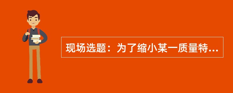 现场选题：为了缩小某一质量特性（），实现均衡生产，降低消耗，保证产品（工作）质量