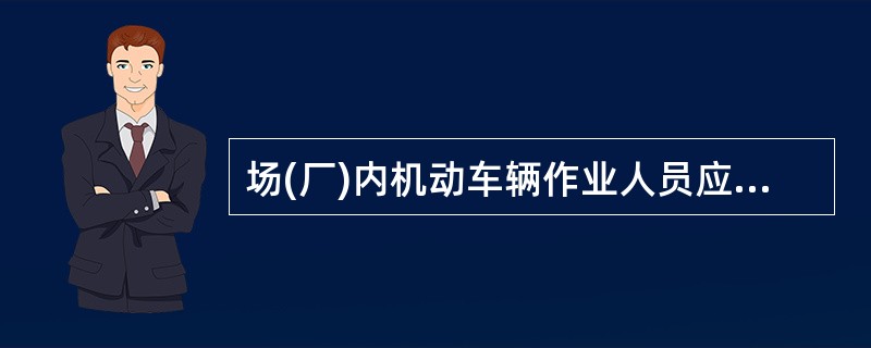 场(厂)内机动车辆作业人员应当严格执行场(厂)内机安全操作规程和有关的安全规章制