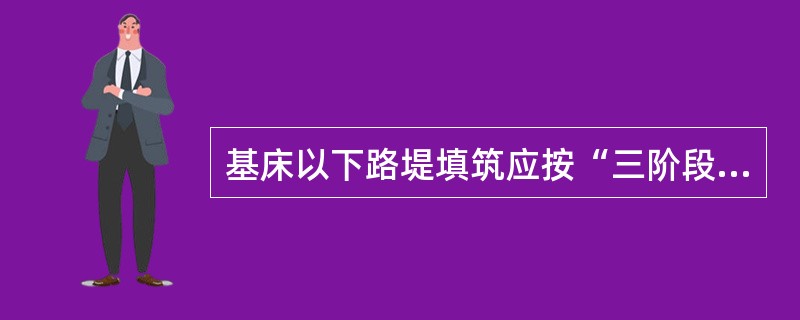 基床以下路堤填筑应按“三阶段、四区段、八流程”的施工工艺组织施工，每个区段的长度