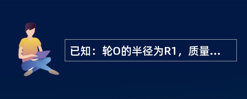 已知：轮O的半径为R1，质量为m1，质量分布在轮缘上；均质轮C的半径为R2，质量