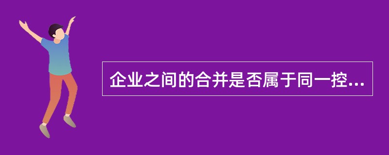 企业之间的合并是否属于同一控制下的企业合并，应综合构成企业合并交易的各方面情况，