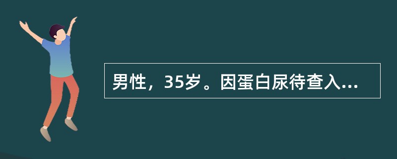 男性，35岁。因蛋白尿待查入院，24小时尿蛋白定量3.8g，血白蛋白30g/L，