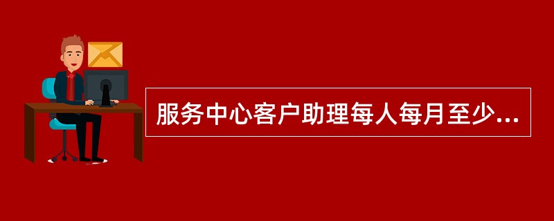 服务中心客户助理每人每月至少与几位客户进行面对面访谈（）