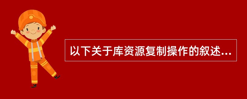 以下关于库资源复制操作的叙述,正确的是( )