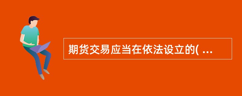 期货交易应当在依法设立的( )或者国务院期货监督管理机构批准的其他交易场所进行。