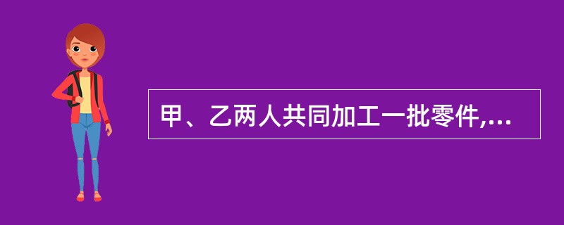 甲、乙两人共同加工一批零件,8 小时可以完成任务。如果甲单独加工,便需要 12