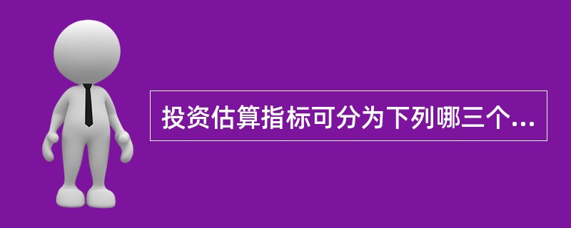 投资估算指标可分为下列哪三个指标层次( )。