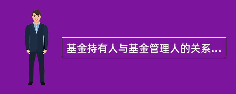 基金持有人与基金管理人的关系既是委托人和受托人的关系,也是受益人与受托人的关系。