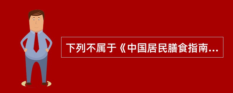 下列不属于《中国居民膳食指南》内容的是A、食物多样、谷类为主B、多吃蔬菜、水果和