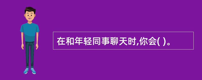 在和年轻同事聊天时,你会( )。