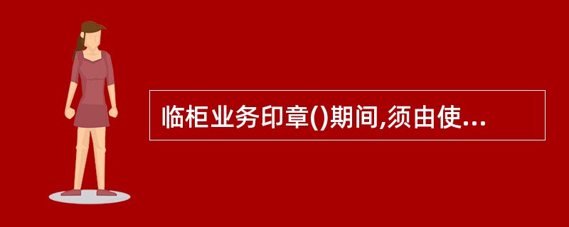 临柜业务印章()期间,须由使用或保管印章的人员会同运营主管双人加封存入金库或保险