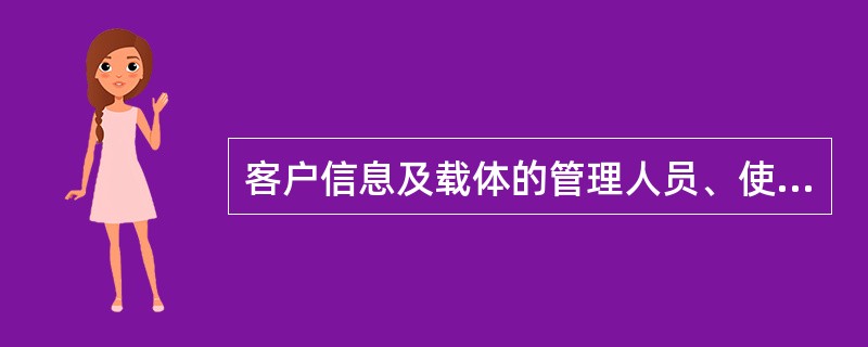 客户信息及载体的管理人员、使用人员, 应严格遵守保密守则,对客户信息做到:A、不