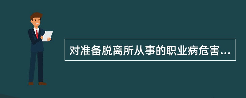 对准备脱离所从事的职业病危害作业或者岗位的劳动者,用人单位应当在劳动者离岗前()