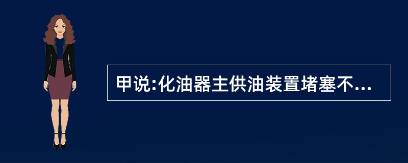 甲说:化油器主供油装置堵塞不会引起发动机怠速不稳。乙说:油管漏油可引起发动机怠速