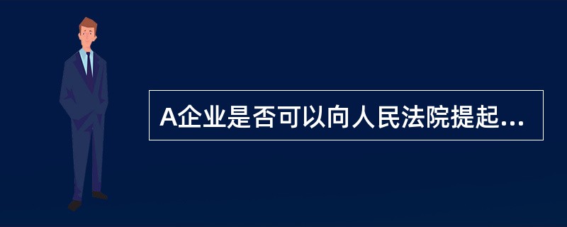 A企业是否可以向人民法院提起诉讼?请说明理由。 查看材料