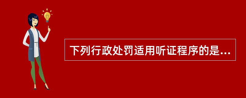 下列行政处罚适用听证程序的是( )。