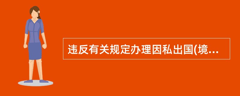 违反有关规定办理因私出国(境)证件、前往港澳通行证,或者未经批准出入国(边)境,