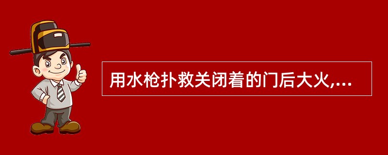 用水枪扑救关闭着的门后大火,首先要把充满水的水龙带配置在门外,然后: