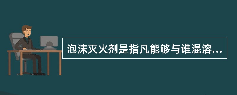 泡沫灭火剂是指凡能够与谁混溶,并可通过化学反应或机械方法产生灭火泡沫的灭火剂 -