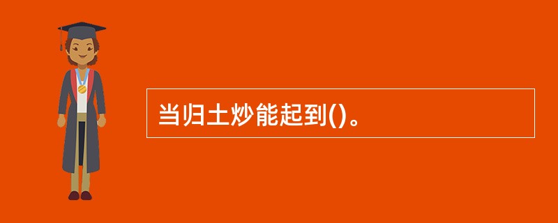 当归土炒能起到()。