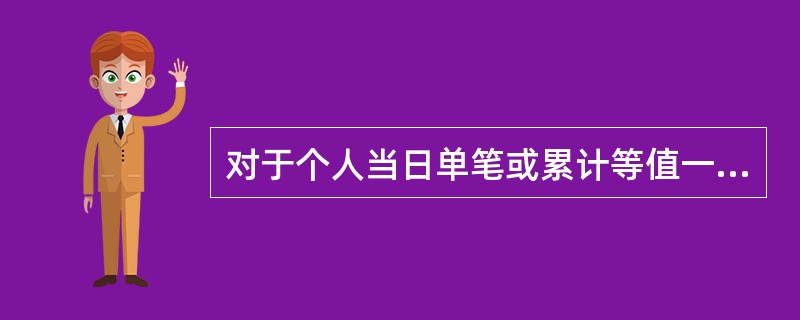 对于个人当日单笔或累计等值一万美元以上的所有现金外汇交易和当日单笔或累计等值()