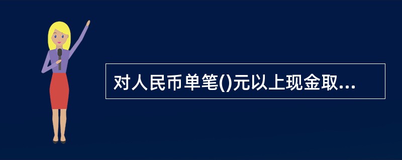 对人民币单笔()元以上现金取款业务,应当通过联网核查系统审核客户有效身份证件,必