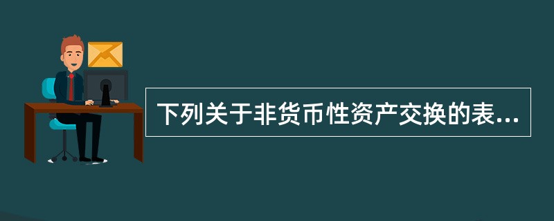 下列关于非货币性资产交换的表述中,正确的有()。