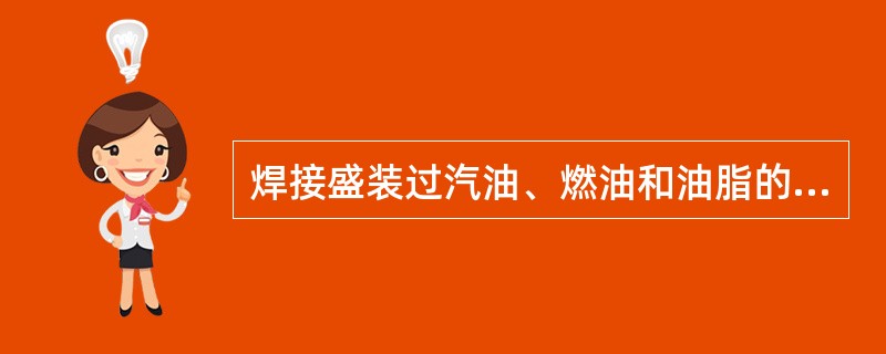 焊接盛装过汽油、燃油和油脂的容器时,应先敞开容器挥发几小时后方可对其直接施焊。