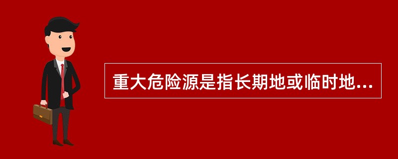 重大危险源是指长期地或临时地生产、搬运、使用或者储存危险物品,且危险物等于或者超