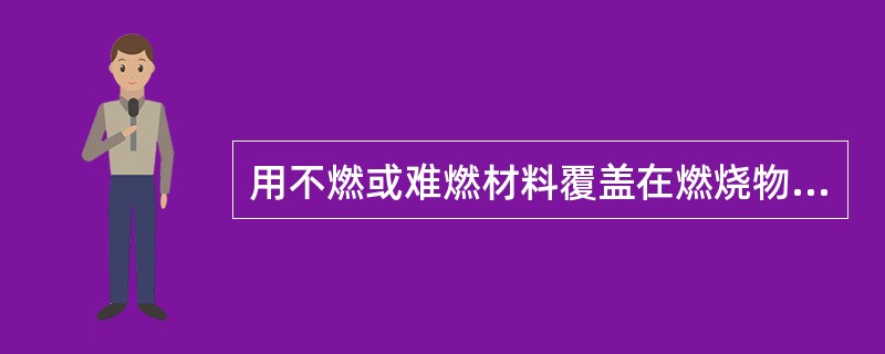 用不燃或难燃材料覆盖在燃烧物上,以达到灭火的方法称冷却法(窒息法)