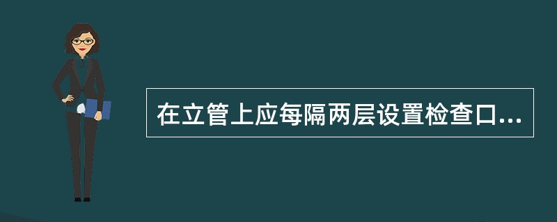 在立管上应每隔两层设置检查口,但在最低层和有卫生器具的最高 层必须设置