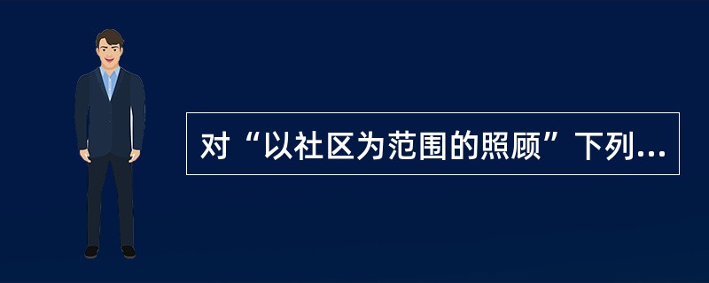 对“以社区为范围的照顾”下列描述正确的是 ( )A、对辖区内全体居民进行健康登记