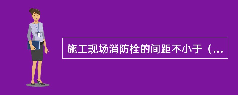 施工现场消防栓的间距不小于（）。