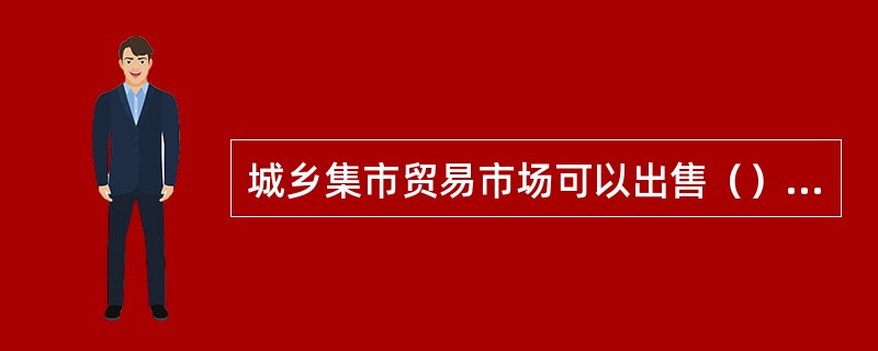 城乡集市贸易市场可以出售（），国务院另有规定的除外？