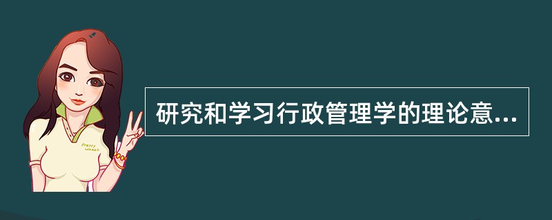 研究和学习行政管理学的理论意义和实践意义。