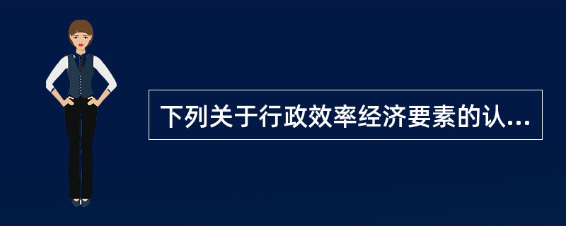 下列关于行政效率经济要素的认识，正确的表述是（）