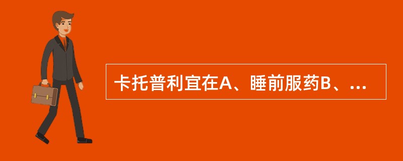 卡托普利宜在A、睡前服药B、餐前1小时服药C、餐后1小时服药D、餐前2小时服药E