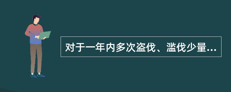 对于一年内多次盗伐、滥伐少量林木未经处罚的,累计其盗伐、滥伐林木数量,构成犯罪的