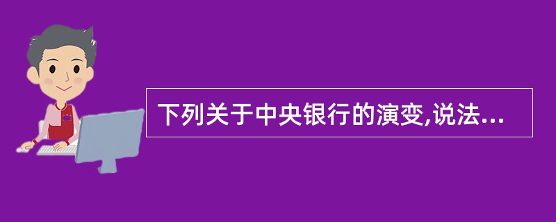 下列关于中央银行的演变,说法正确的是( )。A、中央银行的产生是国家经济发展的需