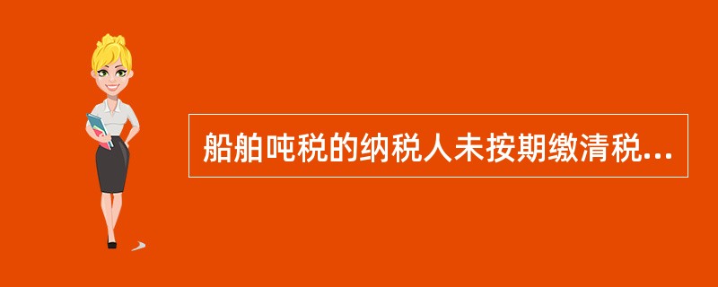 船舶吨税的纳税人未按期缴清税款的,自滞纳税款之日起至缴清税款之日内,按日加收滞纳