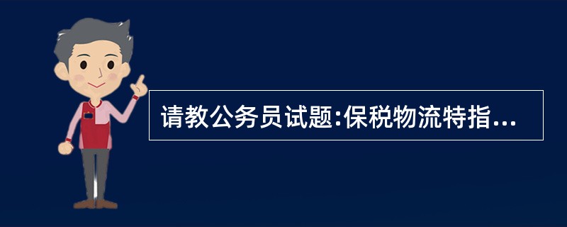 请教公务员试题:保税物流特指在海关监管区域内,包括保税区、保税仓、海关监管仓库等