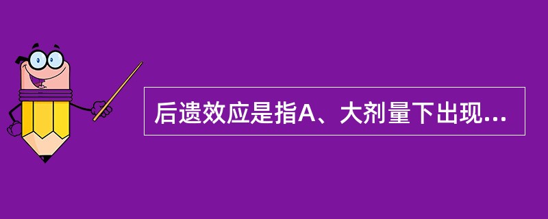 后遗效应是指A、大剂量下出现的不良反应B、血药浓度已降至最低有效浓度以下,仍残存