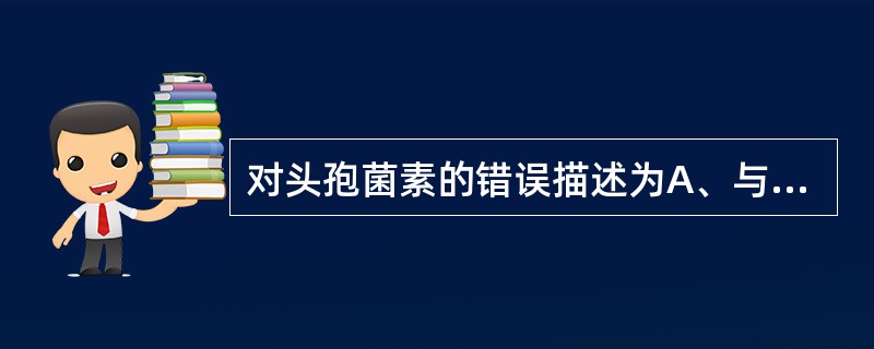 对头孢菌素的错误描述为A、与青霉素仅有部分交叉过敏现象B、抗菌作用机制与青霉素类