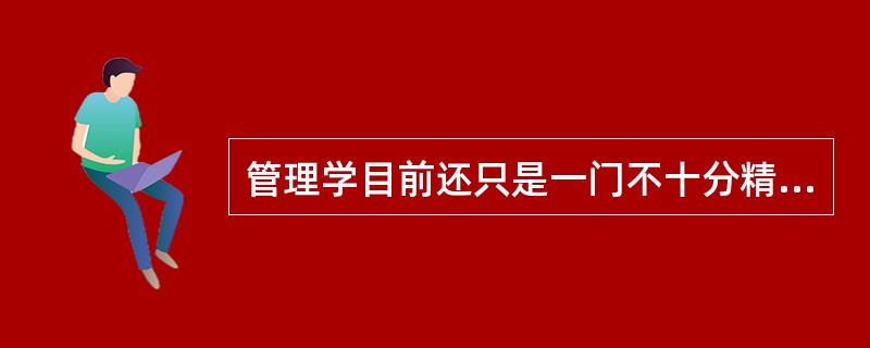 管理学目前还只是一门不十分精确的学科,这主要是因为管理学作为一门新兴学科,其发展