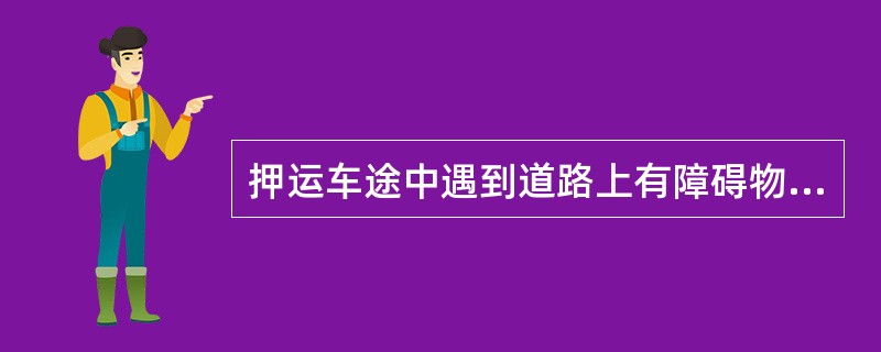 押运车途中遇到道路上有障碍物或有人设卡、拦车等异常情况时应( )。