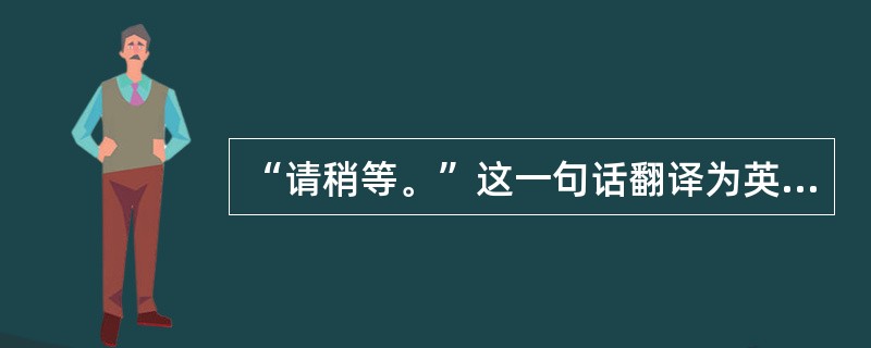 “请稍等。”这一句话翻译为英语有( )。