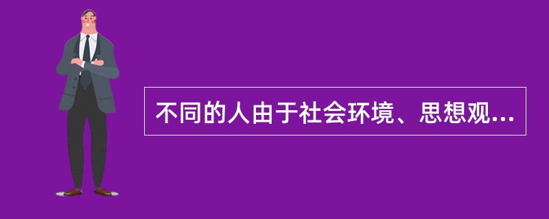 不同的人由于社会环境、思想观念、群体利益的需要和个人具体经历等不同,会形成不同的