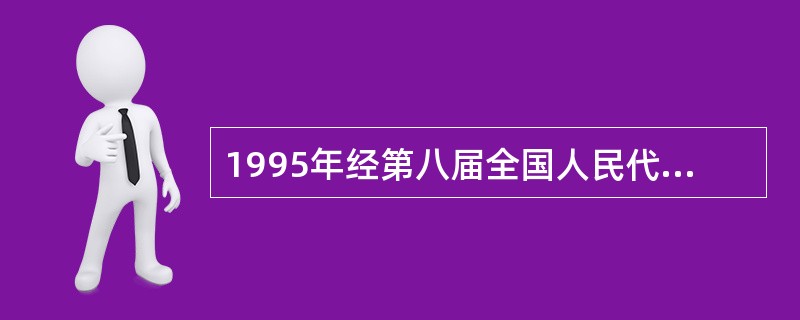 1995年经第八届全国人民代表大会常务委员会第十六次会议审议通过,并于1995年