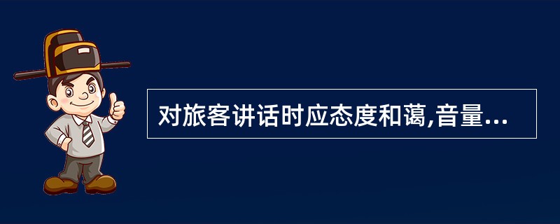 对旅客讲话时应态度和蔼,音量适宜,称呼恰当,语言表达得体准确。
