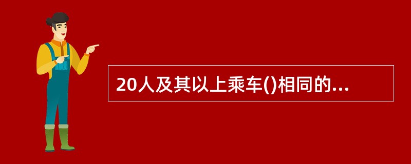 20人及其以上乘车()相同的旅客可作为团体旅客,承运人应优先安排。